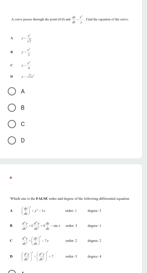A curve passes through the point (0,0) and  dy/dx = x^3/y . Find the equation of the curve.
A y= x^2/sqrt(2) 
B y= x^2/2 
C y= x^2/4 
D y=sqrt(2)x^2
A
B
C
D
Which one is the FALSE order and degree of the following differential equation
A ( dy/dx )^3+y^2=5x order: 1 degree: 3
B  d^3y/dx^3 +6 d^2y/dx^2 +4 dy/dx =sin x order: 3 degree: 1
C  d^2y/dx^2 +( dy/dx )^2=7y order: 2 degree: 2
D ( d^3y/dx^3 )^4=( d^2y/dx^2 )^3+7 order: 3 degree: 4