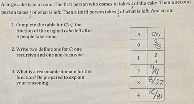 A large cake is in a room. The first person who comes in takes  1/3  of the cake. Then a second
person takes  2/3  of what is left. Then a third person takes  1/3  of what is left. And so on.
1. Complete the table for C(n) , the
fraction of the original cake left after
η people take some.
2. Write two definitions for C: one
recursive and one non-recursive.
3. What is a reasonable domain for this
function? Be prepared to explain
your reasoning.