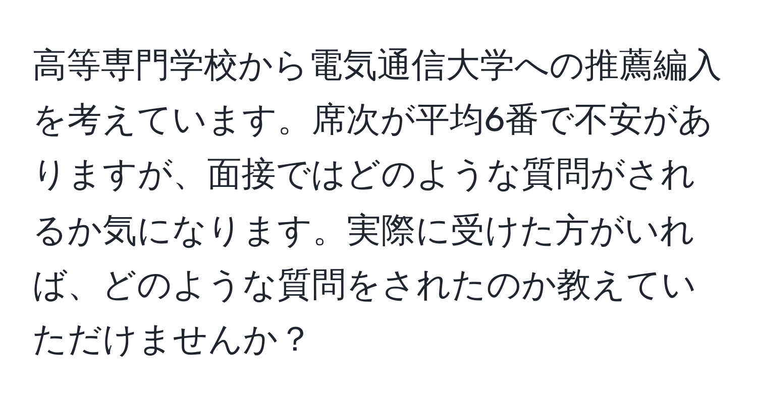 高等専門学校から電気通信大学への推薦編入を考えています。席次が平均6番で不安がありますが、面接ではどのような質問がされるか気になります。実際に受けた方がいれば、どのような質問をされたのか教えていただけませんか？