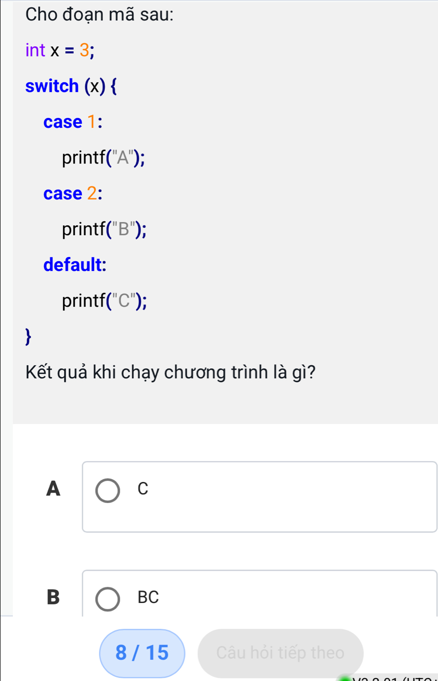 Cho đoạn mã sau: 
int x=3; 
switch (x)  
case 1: 
printf (''A'') : 
case 2: 
printf (''B'')
default: 
printf (''C'')
Kết quả khi chạy chương trình là gì?
A
C
B
BC
8 / 15 Câu hỏi tiếp theo