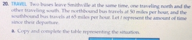 TRAVEL Two buses leave Smithville at the same time, one traveling north and the 
other traveling south. The northbound bus travels at 50 miles per hour, and the 
southbound bus travels at 65 miles per hour. Let ! represent the amount of time 
since their departure 
a. Copy and complete the table representing the situation.