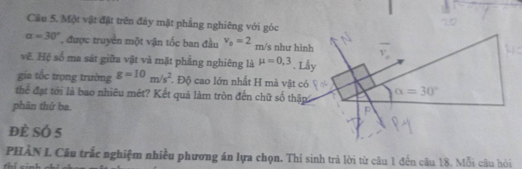 Một vật đặt trên đáy mặt phẳng nghiêng với góc
alpha =30° , được truyền một vận tốc ban đầu v_0=2 m/s như hình
vẽ. Hệ số ma sát giữa vật và mặt phẳng nghiêng là mu =0,3
gia tốc trọng trường g=10m/s^2. Độ cao lớn nhất H mà vật có
thể đạt tới là bao nhiêu mét? Kết quả làm tròn đến chữ số thập
phân thứ ba.
để SÓ 5
PHÀN I. Câu trắc nghiệm nhiều phương án lựa chọn. Thí sinh trả lời từ câu 1 đến câu 18. Mỗi câu hỏi