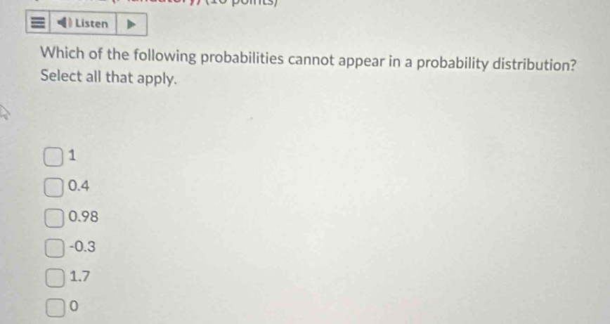 Listen
Which of the following probabilities cannot appear in a probability distribution?
Select all that apply.
1
0.4
0.98
-0.3
1.7
0