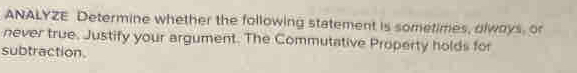 ANALYZE Determine whether the following statement is sometimes, olways, or 
never true. Justify your argument. The Commutative Property holds for 
subtraction.