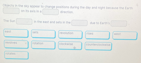 Objects in the sky appear to change positions during the day and night because the Earth
on its axis in a direction.
The Sun in the east and sets in the due to Earth's
east sets revolution rises west
revolves rotation clockwise counterclockwise
rotates