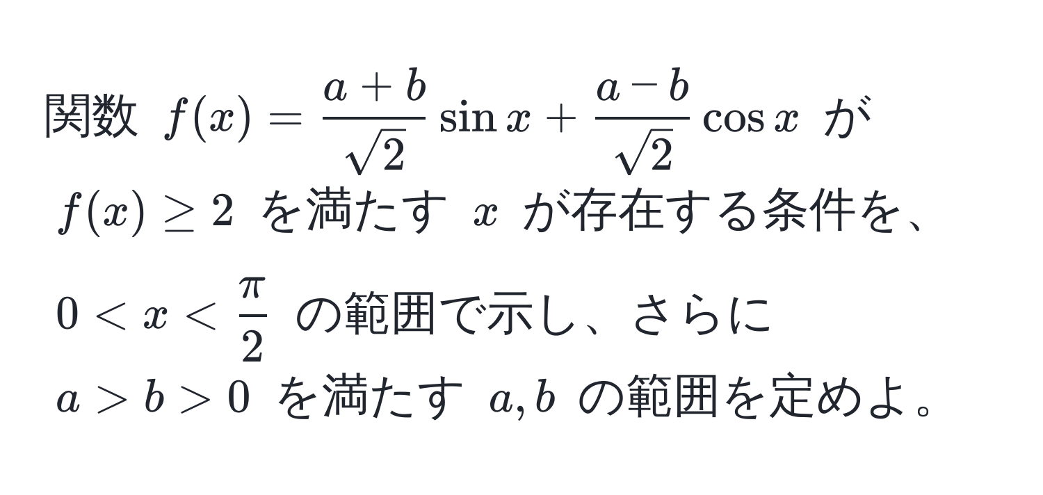 関数 $f(x)= (a+b)/sqrt(2) sin x +  (a-b)/sqrt(2) cos x$ が $f(x) ≥ 2$ を満たす $x$ が存在する条件を、$0 < x <  π/2 $ の範囲で示し、さらに $a > b > 0$ を満たす $a, b$ の範囲を定めよ。