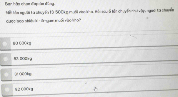 Bạn hãy chọn đáp án đúng.
Mỗi lần người ta chuyển 13 500kg muối vào kho. Hỏi sau 6 lần chuyển như vậy, người ta chuyển
được bao nhiêu ki-lô-gam muối vào kho?
80 000kg
83 000kg
81 000kg
82 000kg