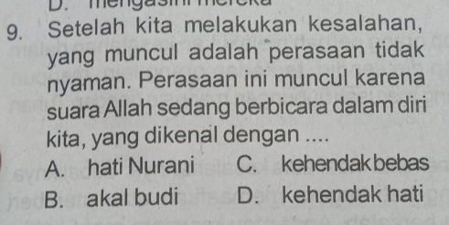 mengasi
9. Setelah kita melakukan kesalahan,
yang muncul adalah perasaan tidak
nyaman. Perasaan ini muncul karena
suara Allah sedang berbicara dalam diri
kita, yang dikenal dengan ....
A. hati Nurani C. kehendak bebas
B. akal budi D. kehendak hati