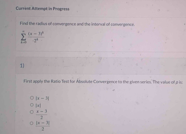 Current Attempt in Progress
Find the radius of convergence and the interval of convergence.
sumlimits _(k=0)^(∈fty)frac (x-3)^k2^k
1)
First apply the Ratio Test for Absolute Convergence to the given series. The value of ρ is:
|x-3|
|x|
 (x-3)/2 
 (|x-3|)/2 