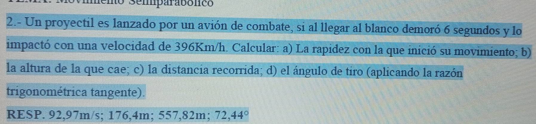 memo Semparabólico 
2.- Un proyectil es lanzado por un avión de combate, si al llegar al blanco demoró 6 segundos y lo 
impactó con una velocidad de 396Km/h. Calcular: a) La rapidez con la que inició su movimiento; b) 
la altura de la que cae; c) la distancia recorrida; d) el ángulo de tiro (aplicando la razón 
trigonométrica tangente). 
RESP. 92,97m/s; 176,4m; 557,82m; 72,44°