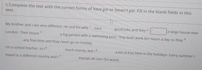 Complete the text with the correct forms of have got or høven't got. Fill in the blank fields in this 
text 
My brother and I are very different. He and his wife .E have good jobs and they a large house near 
Landon. Their hause 1 a big garden with a swimming pool. They both work ten hours a 1aysothey^4 
any free time and thay never go on holday. 
I'm a school teacher, so 1^5 much money, but 1° a lot of free time in the holidays. Every summer i 
travel to a different country and i friends all over the world.