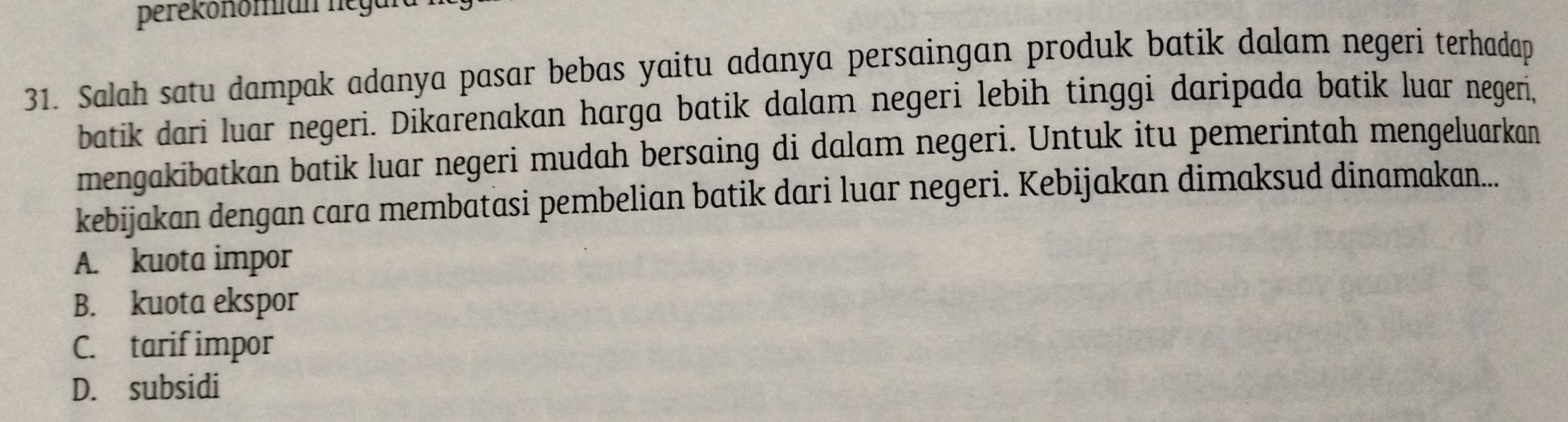 perékonomian negal
31. Salah satu dampak adanya pasar bebas yaitu adanya persaingan produk batik dalam negeri terhadap
batik dari luar negeri. Dikarenakan harga batik dalam negeri lebih tinggi daripada batik luar negeri,
mengakibatkan batik luar negeri mudah bersaing di dalam negeri. Untuk itu pemerintah mengeluarkan
kebijakan dengan cara membatasi pembelian batik dari luar negeri. Kebijakan dimaksud dinamakan...
A. kuota impor
B. kuota ekspor
C. tarif impor
D. subsidi