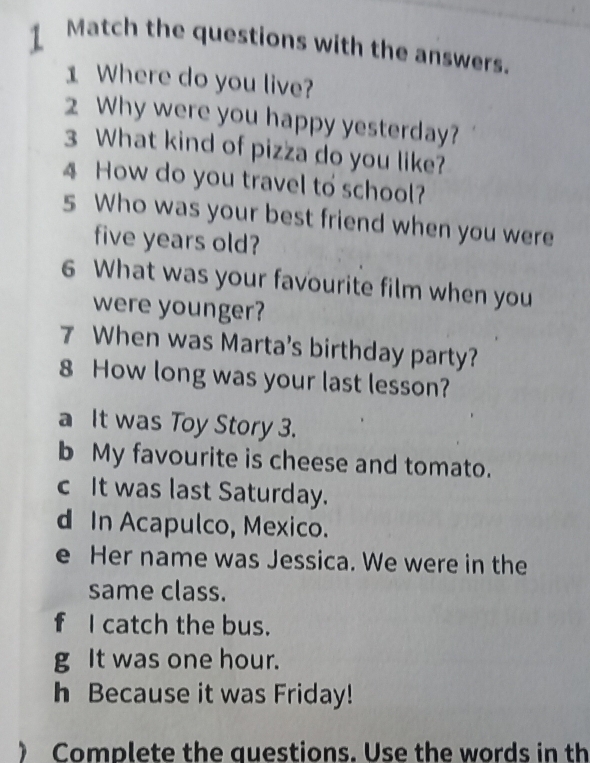 Match the questions with the answers. 
1 Where do you live? 
2 Why were you happy yesterday? 
3 What kind of pizza do you like? 
4 How do you travel to school? 
s Who was your best friend when you were 
five years old? 
6 What was your favourite film when you 
were younger? 
7 When was Marta's birthday party? 
8 How long was your last lesson? 
a It was Toy Story 3. 
b My favourite is cheese and tomato. 
c It was last Saturday. 
d In Acapulco, Mexico. 
e Her name was Jessica. We were in the 
same class. 
f I catch the bus. 
g It was one hour. 
h Because it was Friday! 
) Complete the questions. Use the words in th