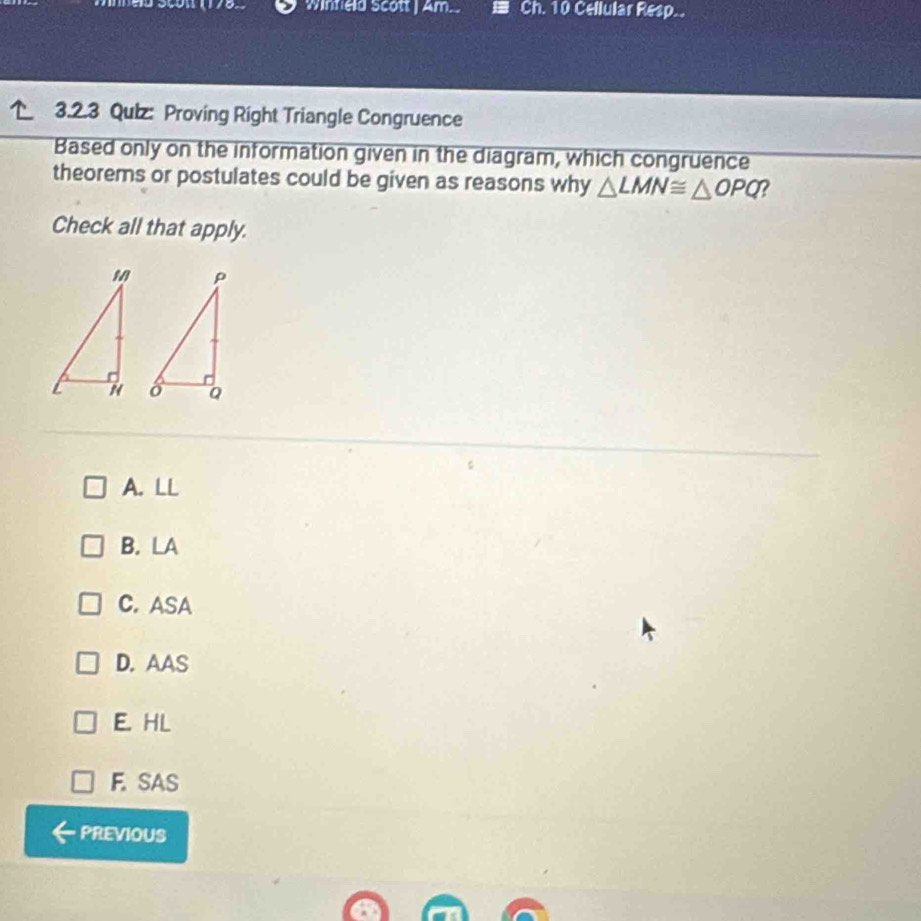 winfeld scott | Am.. Ch. 10 Cellular Resp..
3.2.3 Qulz: Proving Right Triangle Congruence
Based only on the information given in the diagram, which congruence
theorems or postulates could be given as reasons why △ LMN≌ △ OPQ ?
Check all that apply.
A. LL
B. LA
C. ASA
D. AAS
E. HL
F. SAS
PREVIOUS