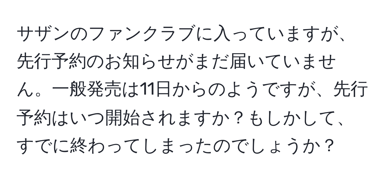 サザンのファンクラブに入っていますが、先行予約のお知らせがまだ届いていません。一般発売は11日からのようですが、先行予約はいつ開始されますか？もしかして、すでに終わってしまったのでしょうか？