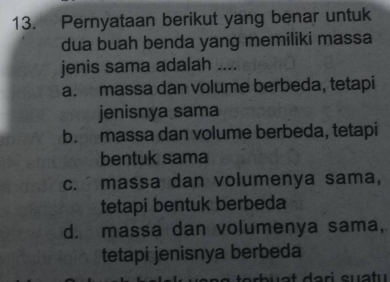 Pernyataan berikut yang benar untuk
dua buah benda yang memiliki massa
jenis sama adalah ....
a. massa dan volume berbeda, tetapi
jenisnya sama
b. massa dan volume berbeda, tetapi
bentuk sama
c. massa dan volumenya sama,
tetapi bentuk berbeda
d. massa dan volumenya sama,
tetapi jenisnya berbeda