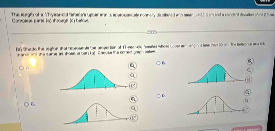 The length of a 17-year-old female's upper arm is approximately normally distributed with mean mu =35.3cm and a standard deviation of sigma =2.6cm
Complete parts (a) through (c) below. 
(b) Shade the region that represents the proportion of 17-year-old females whose upper arm length is less than 33 cm. The horizontal axis tick 
marks are the same as those in part (a). Choose the correct graph below. 
B. 
A 
D. 
C、 
x □ 
x C