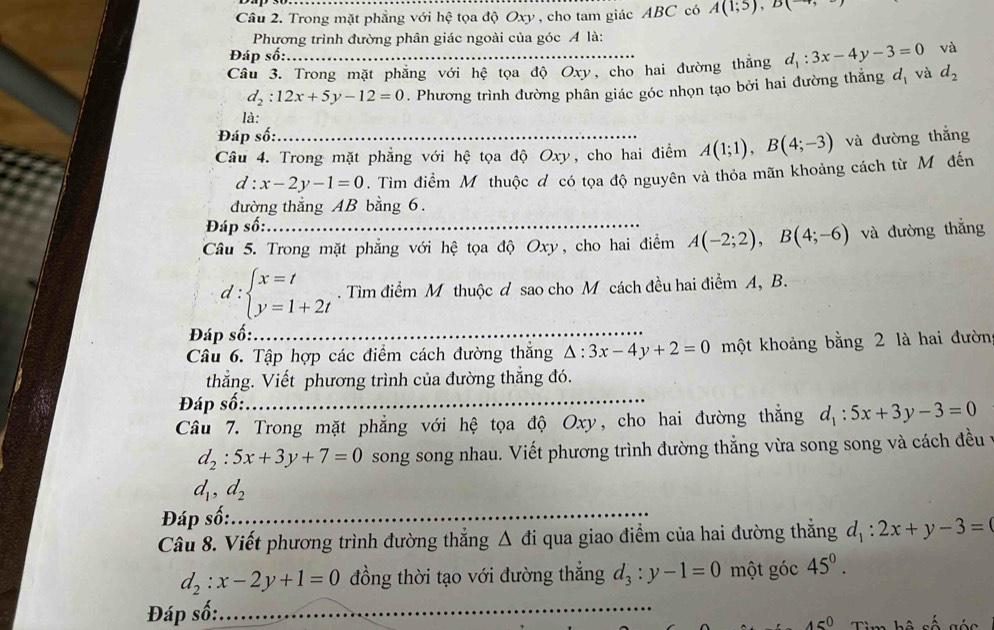 Trong mặt phẳng với hệ tọa độ Oxy , cho tam giác ABC có A(1;5),B(-4,
Phương trình đường phân giác ngoài của góc Á là:
Đáp số: và
Câu 3. Trong mặt phăng với hệ tọa độ Oxy, cho hai đường thăng d_1:3x-4y-3=0 và d_2
d_2:12x+5y-12=0. Phương trình đường phân giác góc nhọn tạo bởi hai đường thắng d_1
là:
Đáp số:
Câu 4. Trong mặt phẳng với hệ tọa độ Oxy, cho hai điểm A(1;1),B(4;-3) và đường thắng
d:x-2y-1=0. Tìm điểm Mỹ thuộc đ có tọa độ nguyên và thỏa mãn khoảng cách từ Mô đến
đường thắng AB bằng 6.
Đáp số:
Câu 5. Trong mặt phẳng với hệ tọa độ Oxy, cho hai điểm A(-2;2),B(4;-6) và đường thẳng
d:beginarrayl x=t y=1+2tendarray.. Tìm điểm M thuộc d sao cho M cách đều hai điểm A, B.
Đáp số:_
Câu 6. Tập hợp các điểm cách đường thắng △ :3x-4y+2=0 một khoảng bằng 2 là hai đườn
thẳng. Viết phương trình của đường thẳng đó.
Đáp số:_
Câu 7. Trong mặt phẳng với hệ tọa độ Oxy, cho hai đường thắng d_1:5x+3y-3=0
d_2:5x+3y+7=0 song song nhau. Viết phương trình đường thẳng vừa song song và cách đều t
d_1,d_2
Đáp số:_
Câu 8. Viết phương trình đường thẳng Δ đi qua giao điểm của hai đường thắng d_1:2x+y-3=
d_2:x-2y+1=0 đồng thời tạo với đường thẳng d_3:y-1=0 một góc 45^0.
Đáp số:
_
45°