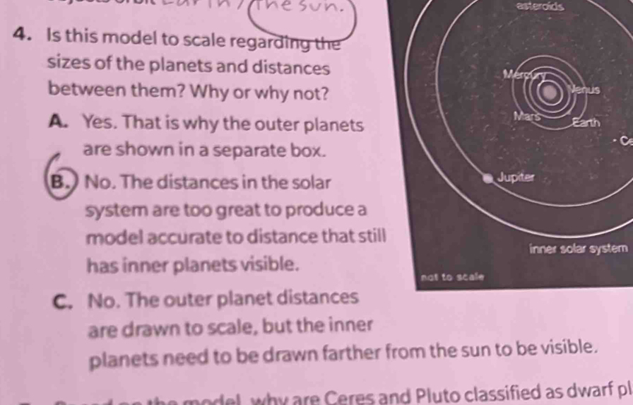 asteroids
4. Is this model to scale regarding the
sizes of the planets and distances Mérp
between them? Why or why not?
lenus
Mars
A. Yes. That is why the outer planets Earth
are shown in a separate box.
B. No. The distances in the solar Jupiter
system are too great to produce a
model accurate to distance that still
inner solar system
has inner planets visible.
not to scale
C. No. The outer planet distances
are drawn to scale, but the inner
planets need to be drawn farther from the sun to be visible.
odel, why are Ceres and Pluto classified as dwarf pl