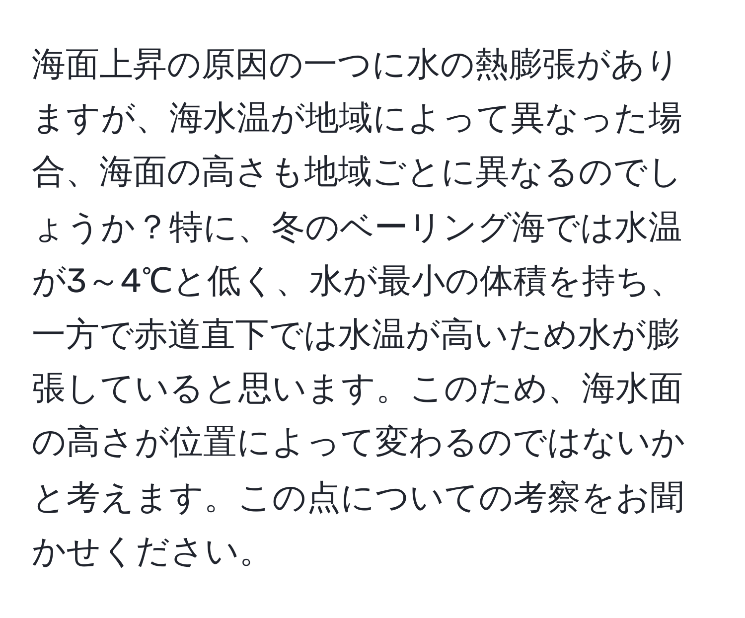 海面上昇の原因の一つに水の熱膨張がありますが、海水温が地域によって異なった場合、海面の高さも地域ごとに異なるのでしょうか？特に、冬のベーリング海では水温が3～4℃と低く、水が最小の体積を持ち、一方で赤道直下では水温が高いため水が膨張していると思います。このため、海水面の高さが位置によって変わるのではないかと考えます。この点についての考察をお聞かせください。