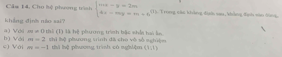 Cho hệ phương trình beginarrayl mx-y=2m 4x-my=m+6endarray. (1). Trong các khẳng định sau, khẳng định nào đúng,
khẳng định nào sai?
a) Với m!= 0 thì (I) là hệ phương trình bậc nhất hai ần.
b) Với m=2 thì hệ phương trình đã cho vô số nghiệm
c) Với m=-1 thì hệ phương trình có nghiệm (1;1)