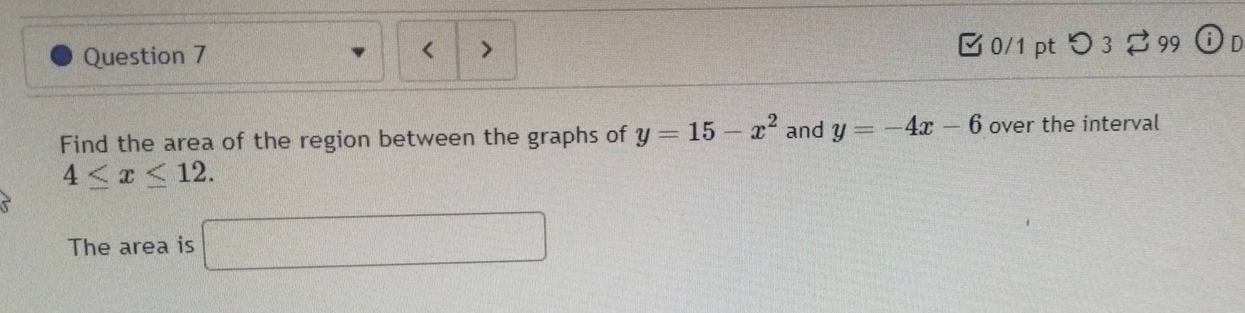 [ 0/1 ptつ 3 ? 99 odot D 
Find the area of the region between the graphs of y=15-x^2 and y=-4x-6 over the interval
4≤ x≤ 12. 
The area is □