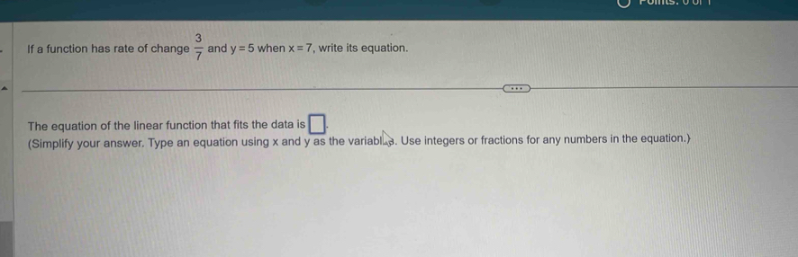 If a function has rate of change  3/7  and y=5 when x=7 , write its equation. 
The equation of the linear function that fits the data is □. 
(Simplify your answer. Type an equation using x and y as the variabl.. Use integers or fractions for any numbers in the equation.