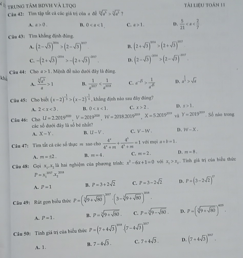 a trung tâm bDVH và LTQg tài liệu toán 11
Câu 42: Tim tập tất cả các giá trị của a đề sqrt[3](a^3)>sqrt[7](a^2) ?
A. a>0. B. 0 C. a>1. D.  5/21 
Câu 43: Tim khẳng định đủng.
A. (2-sqrt(3))^2016>(2-sqrt(3))^2017. (2+sqrt(3))^2016>(2+sqrt(3))^2017
B.
C. -(2+sqrt(3))^-2016>-(2+sqrt(3))^-2017. D. (2-sqrt(3))^-2016>(2-sqrt(3))^-2017.
Câu 44: Cho a>1. Mệnh đề nào dưới đây là đủng.
khể B.  1/a^(2017)  C. a^(-sqrt(3))> 1/a^(sqrt(3))  D. a^(frac 1)3>sqrt(a)
A.  sqrt[3](a^2)/a >1
Câu 45: Cho biết (x-2)^- 1/3 >(x-2)^- 1/6  , khẳng định nào sau đây đúng?
A. 2 B. 0 C. x>2,
D. x>1.
Câu 46: Cho U=2.2019^(2000),V=2019^(2020),W=2018.2019^(2019),X=5.2019^(2019) và Y=2019^(2019). Số nào trong
các số dưới đây là số bé nhất?
A. X-Y.
B. U-V. C. V-W. D. W-X.
Câu 47: Tìm tất cả các số thực m sao cho  4^a/4^a+m + 4^b/4^b+m =1 với mọi a+b=1.
A. m=± 2.
B. m=4. C. m=2. D. m=8.
Câu 48: Gọi x_1,x_2 là hai nghiệm của phương trình: x^2-6x+1=0 với x_1>x_2.  Tính giá trị của biểu thức
P=x_1^((2017)x_2^(2018)
A. P=1
B. P=3+2sqrt(2) C. P=3-2sqrt 2) D. P=(3-2sqrt(2))^17
Câu 49: Rút gọn biểu thức P=(sqrt[3](9+sqrt 80))^2017· (3-sqrt[3](9+sqrt 80))^2018.
A. P=1.
B. P=sqrt[3](9+sqrt 80). C. P=sqrt[3](9-sqrt 80). D. P=(sqrt[3](9+sqrt 80))^4035.
Câu 50: Tính giá trị của biểu thức P=(7+4sqrt(3))^2018· (7-4sqrt(3))^2017
A. 1.
B. 7-4sqrt(3). C. 7+4sqrt(3). D. (7+4sqrt(3))^2017.
