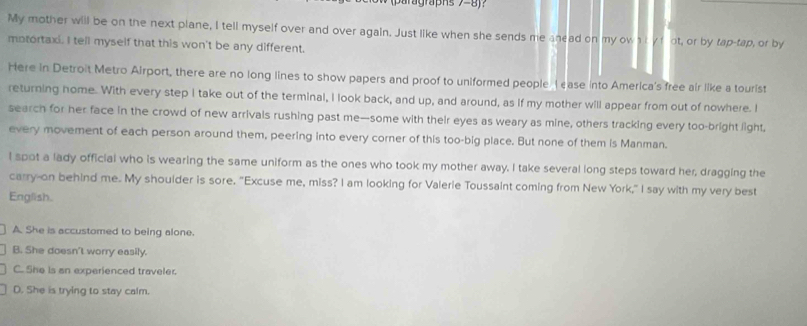 aragraphs 7=8j?
My mother will be on the next plane, I tell myself over and over again. Just like when she sends me anead on my own i yfot, or by tap-tap, or by
motortaxi. I tell myself that this won't be any different.
Here in Detroit Metro Airport, there are no long lines to show papers and proof to uniformed people I ase into America's free air like a tourist
returning home. With every step I take out of the terminal, I look back, and up, and around, as if my mother will appear from out of nowhere. I
search for her face in the crowd of new arrivals rushing past me—some with their eyes as weary as mine, others tracking every too-bright light,
every movement of each person around them, peering into every corner of this too-big place. But none of them is Manman.
I spot a lady official who is wearing the same uniform as the ones who took my mother away. I take several long steps toward her, dragging the
carry-on behind me. My shoulder is sore. "Excuse me, miss? I am looking for Valerie Toussaint coming from New York," I say with my very best
English.
A. She is accustomed to being alone.
B. She doesn't worry easily.
C. She is an experienced traveler.
D. She is trying to stay calm.