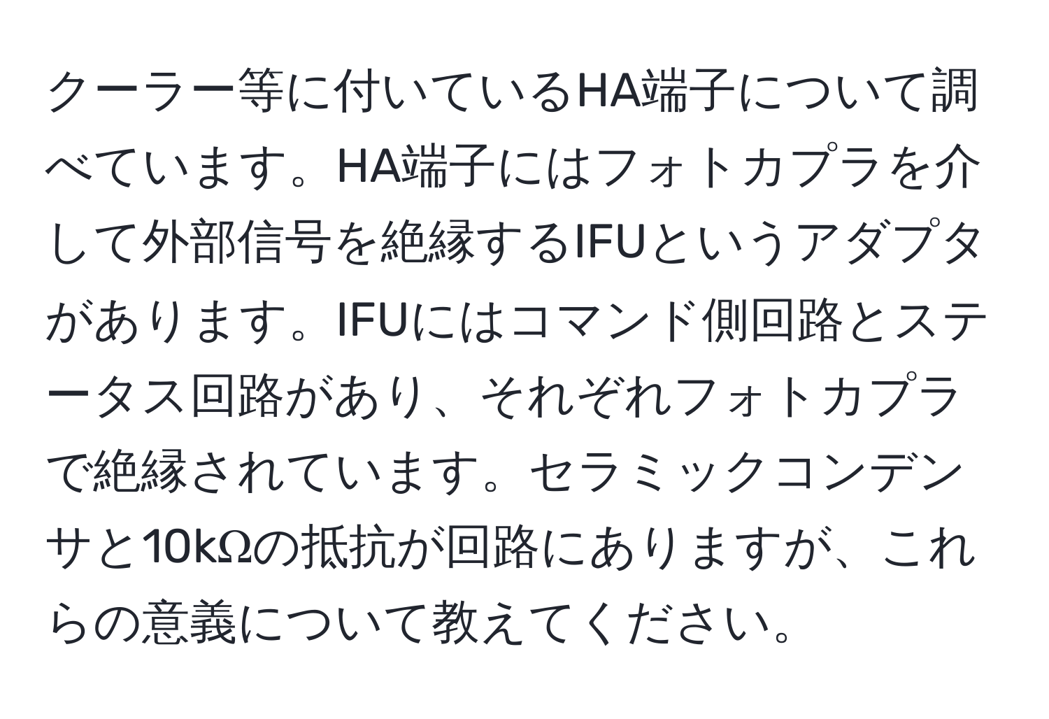 クーラー等に付いているHA端子について調べています。HA端子にはフォトカプラを介して外部信号を絶縁するIFUというアダプタがあります。IFUにはコマンド側回路とステータス回路があり、それぞれフォトカプラで絶縁されています。セラミックコンデンサと10kΩの抵抗が回路にありますが、これらの意義について教えてください。