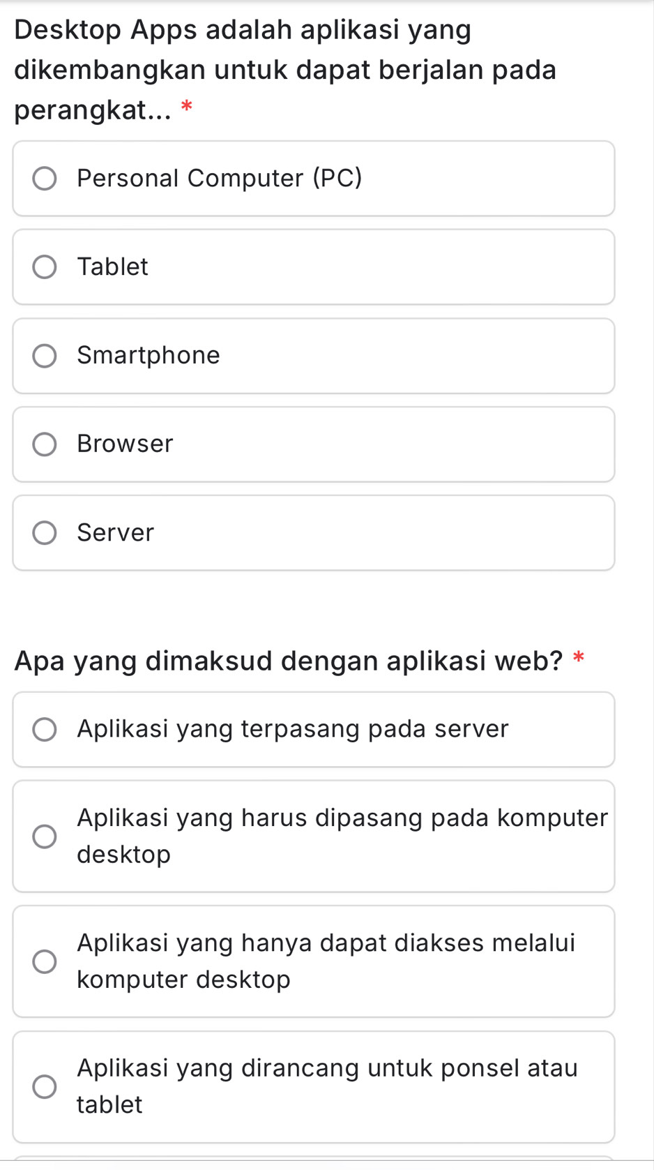 Desktop Apps adalah aplikasi yang
dikembangkan untuk dapat berjalan pada
perangkat... *
Personal Computer (PC)
Tablet
Smartphone
Browser
Server
Apa yang dimaksud dengan aplikasi web? *
Aplikasi yang terpasang pada server
Aplikasi yang harus dipasang pada komputer
desktop
Aplikasi yang hanya dapat diakses melalui
komputer desktop
Aplikasi yang dirancang untuk ponsel atau
tablet