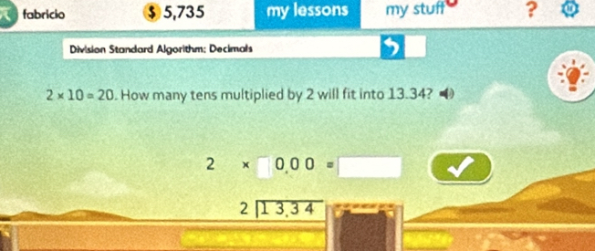 fabricio $ 5,735 my lessons my stuff ? 
Division Standard Algorithm; Decimals 
5
2* 10=20. How many tens multiplied by 2 will fit into 13.34?
2* 0.00=□
beginarrayr 2encloselongdiv 13,34endarray