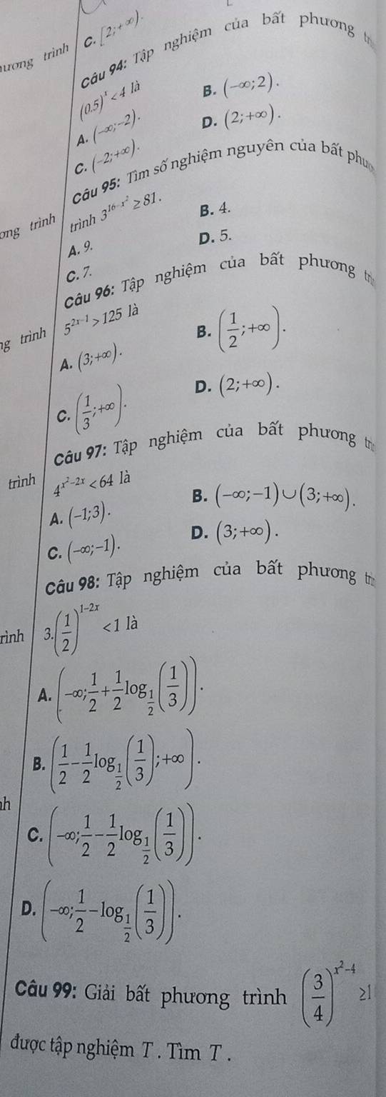 ượng trình C.[2;+∈fty ).
Câu 94: Tập nghiệm của bất phương t
B. (-∈fty ;2).
(0.5)^1<4ld</tex> D. (2;+∈fty ).
(-∈fty ;-2).
A.
(-2;+∈fty ).
C.
* Câu 95: Tìm số nghiệm nguyên của bất phụ
ng trình 3^(16-x^2)≥ 81. B. 4.
trình
D. 5.
A. 9.
C. 7.
Câu 96: Tập nghiệm của bất phương t
B. ( 1/2 ;+∈fty ).
g trình 5^(2x-1)>125 là
A. (3;+∈fty ).
C ( 1/3 ;+∈fty ). D. (2;+∈fty ).
Câu 97: Tập nghiệm của bất phương t
trình 4^(x^2)-2x<64</tex> là
A. (-1;3).
B. (-∈fty ;-1)∪ (3;+∈fty ).
C. (-∈fty ;-1). D. (3;+∈fty ).
Câu 98: Tập nghiệm của bất phương t
rình 3.( 1/2 )^1-2x<1</tex> là
A (-∈fty ; 1/2 + 1/2 log _ 1/2 ( 1/3 )).
B. ( 1/2 - 1/2 log _ 1/2 ( 1/3 );+∈fty ).
h (-∈fty ; 1/2 - 1/2 log _ 1/2 ( 1/3 )).
C.
D (-∈fty ; 1/2 -log _ 1/2 ( 1/3 )).
Câu 99: Giải bất phương trình ( 3/4 )^x^2-4≥ 1
được tập nghiệm T . Tìm T .