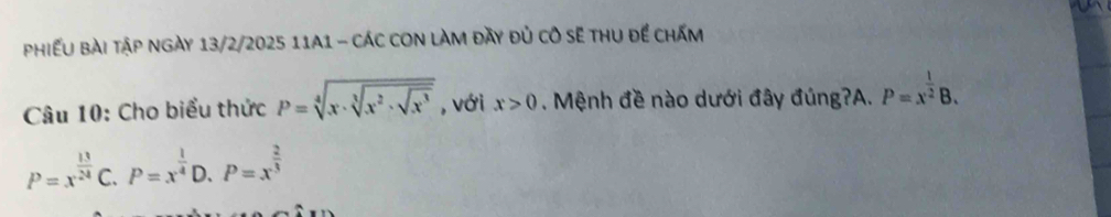 phiếu bài tập ngày 13/2/2025 11A1 - các cOn làm đày đủ cô sẽ thu để chấm
Câu 10: Cho biểu thức P=sqrt[4](x· sqrt [3]x^2· sqrt x^3) , với x>0. Mệnh đề nào dưới đây đúng?A. P=x^(frac 1)2B.
P=x^(frac 13)24C.P=x^(frac 1)4 D. P=x^(frac 2)3