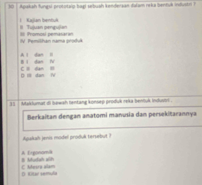 Apakah fungsi prototaip bagi sebuah kenderaan dalam reka bentuk industri ?
l Kajian bentuk
Il Tujuan pengujian
IIl Promosi pemasaran
IV Pemilihan nama produk
A l dan ll
B l dan IV
C l dan Ⅲ
D III dan IV
31 Makiumat di bawah tentang konsep produk reka bentuk industri .
Berkaitan dengan anatomi manusia dan persekitarannya
Apakah jenis model produk tersebut ?
A Ergonomik
B Mudah alih
C Mesra alam
D. Kitar semula