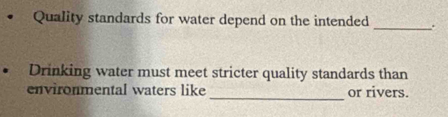 Quality standards for water depend on the intended 
_. 
Drinking water must meet stricter quality standards than 
environmental waters like _or rivers.