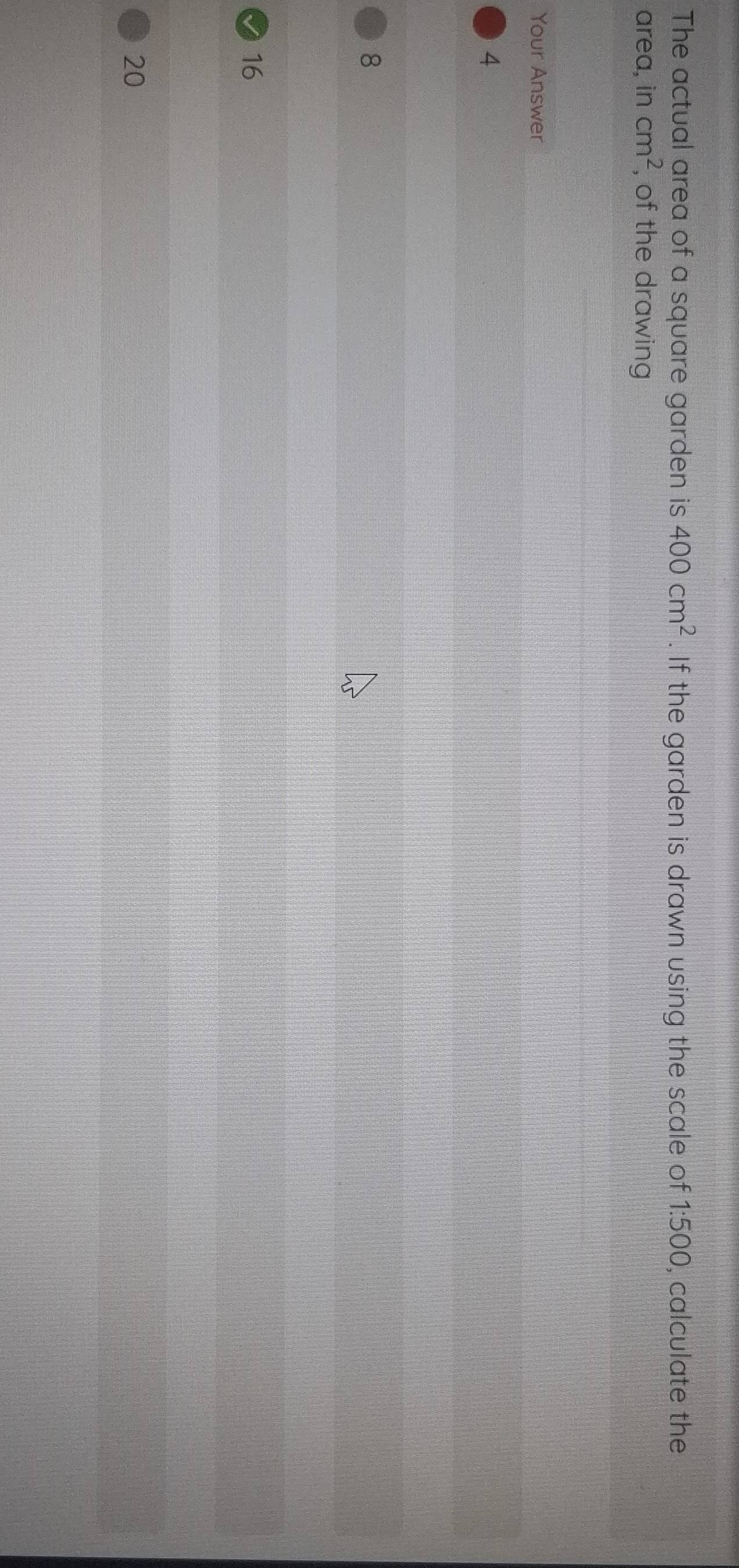 The actual area of a square garden is 400cm^2. If the garden is drawn using the scale of 1:500, calculate the
area, in cm^2 , of the drawing
Your Answer
4
8
16
20