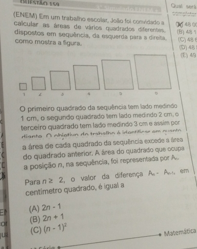 Blifstão 159 Qual será
(ENEM) Em um trabalho escolar, João foi convidado a 0 48 00
calcular as áreas de vários quadrados diferentes, (B) 48 1
dispostos em sequência, da esquerda para a direita,
como mostra a figura. (C) 48θ (D) 48
(E) 49
1 ∠ 3
O primeiro quadrado da sequência tem lado medindo
1 cm, o segundo quadrado tem lado medindo 2 cm, o
terceiro quadrado tem lado medindo 3 cm e assim por
diante O obietivo do trabalho é identificar em quanto
a área de cada quadrado da sequência excede a área
do quadrado anterior. A área do quadrado que ocupa
a posição n, na sequência, foi representada por A_n. 
Para n≥ 2 , o valor da diferença A_n-A_n-1 em
centímetro quadrado, é igual a
EN (A) 2n-1
or (B) 2n+1
juá (C) (n-1)^2
Matemática