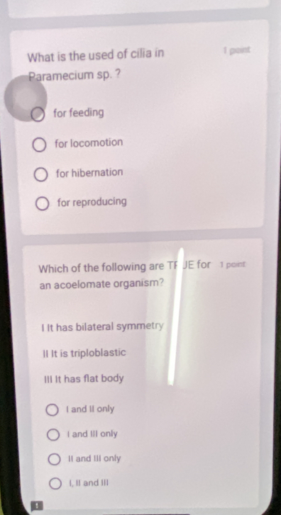 What is the used of cilia in 1 point
Paramecium sp. ?
for feeding
for locomotion
for hibernation
for reproducing
Which of the following are TF JE for 1 point
an acoelomate organism?
I It has bilateral symmetry
II It is triploblastic
IlI It has flat body
I and II only
I and III only
II and III only
I, II and III