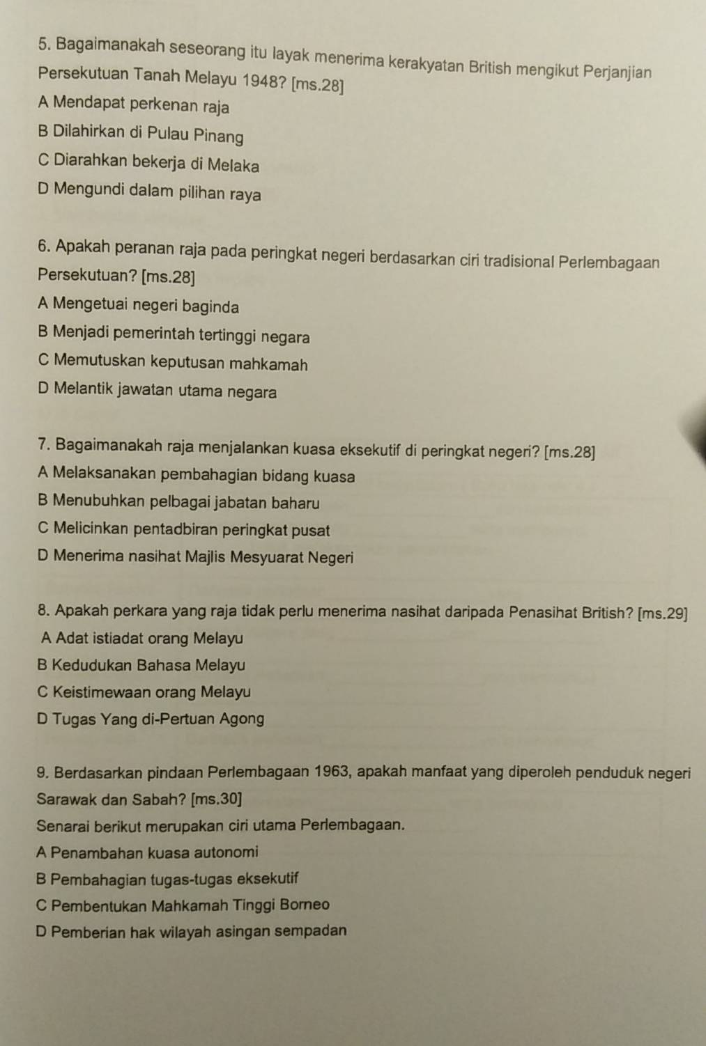 Bagaimanakah seseorang itu layak menerima kerakyatan British mengikut Perjanjian
Persekutuan Tanah Melayu 1948? [ms.28]
A Mendapat perkenan raja
B Dilahirkan di Pulau Pinang
C Diarahkan bekerja di Melaka
D Mengundi dalam pilihan raya
6. Apakah peranan raja pada peringkat negeri berdasarkan ciri tradisional Perlembagaan
Persekutuan? [ms. 28 ]
A Mengetuai negeri baginda
B Menjadi pemerintah tertinggi negara
C Memutuskan keputusan mahkamah
D Melantik jawatan utama negara
7. Bagaimanakah raja menjalankan kuasa eksekutif di peringkat negeri? [ms.28]
A Melaksanakan pembahagian bidang kuasa
B Menubuhkan pelbagai jabatan baharu
C Melicinkan pentadbiran peringkat pusat
D Menerima nasihat Majlis Mesyuarat Negeri
8. Apakah perkara yang raja tidak perlu menerima nasihat daripada Penasihat British? [ms. 29 ]
A Adat istiadat orang Melayu
B Kedudukan Bahasa Melayu
C Keistimewaan orang Melayu
D Tugas Yang di-Pertuan Agong
9. Berdasarkan pindaan Perlembagaan 1963, apakah manfaat yang diperoleh penduduk negeri
Sarawak dan Sabah? [ms. 30 ]
Senarai berikut merupakan ciri utama Perlembagaan.
A Penambahan kuasa autonomi
B Pembahagian tugas-tugas eksekutif
C Pembentukan Mahkamah Tinggi Borneo
D Pemberian hak wilayah asingan sempadan