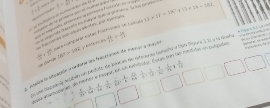  5/7 *  5/9  para cb  5/7 =frac 63
denominador
11* 17=187
se multíplica el numerador de la 
einador de la primera por el numerador 
que el segundo, entonces la primera fracción es máy 
lo la segunda fracción es mayor que la primera. Si los produ
13* 14=182. 
A Figura 3.1 La mec 
ls fracciones son equivalentes; por ejemple
 11/13   14/17  para comparar estás fracciones se calcula 
fracciones de 
de donde 187>182 , y entonces  11/13 > 14/17 
de su diámetro y. 
√ 
n edidas en pulgadas: general, se expré 
En una tlapalería recibén un pedido de brocas de diferente tamaño y tipo (figura 3.1) y la duel una broca indica el 
. Analiza la situación y ordena las fracciones de menor a mayo 
|| 
desea acomodarías, o
 5/32 ,  5/64 ,  1/16 ,  3/32 ,  7/64 ,  1/4 ,  33/64 ,  1/8 ,  3/16 ,  7/32 ,  1/32   9/16 .
-2, 2,...