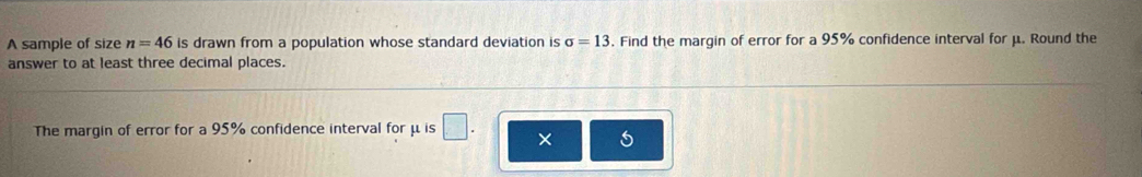 A sample of size n=46 is drawn from a population whose standard deviation is sigma =13. Find the margin of error for a 95% confidence interval for μ. Round the 
answer to at least three decimal places. 
The margin of error for a 95% confidence interval for μis □ 
×