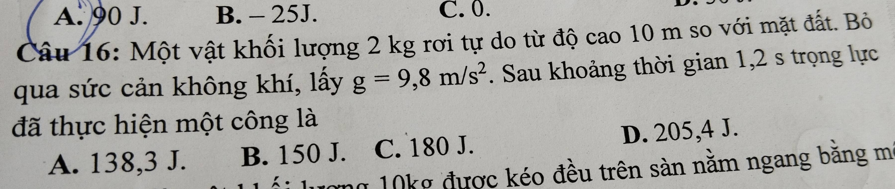 A. 90 J. B. - 25J. C. 0.
Câu 16: Một vật khối lượng 2 kg rơi tự do từ độ cao 10 m so với mặt đất. Bỏ
qua sức cản không khí, lấy g=9,8m/s^2. Sau khoảng thời gian 1,2 s trọng lực
đã thực hiện một công là
A. 138,3 J. B. 150 J. C. 180 J. D. 205,4 J.
ượng 10kg được kéo đều trên sàn năm ngang băng m