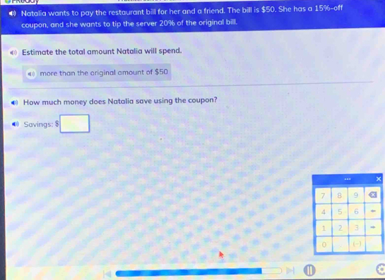 Natalia wants to pay the restaurant bill for her and a friend. The bill is $50. She has a 15% -off 
coupon, and she wants to tip the server 20% of the original bill. 
€ Estimate the total amount Natalia will spend. 
D more than the original amount of $50
❸ How much money does Natalia save using the coupon? 
Savings: $

D