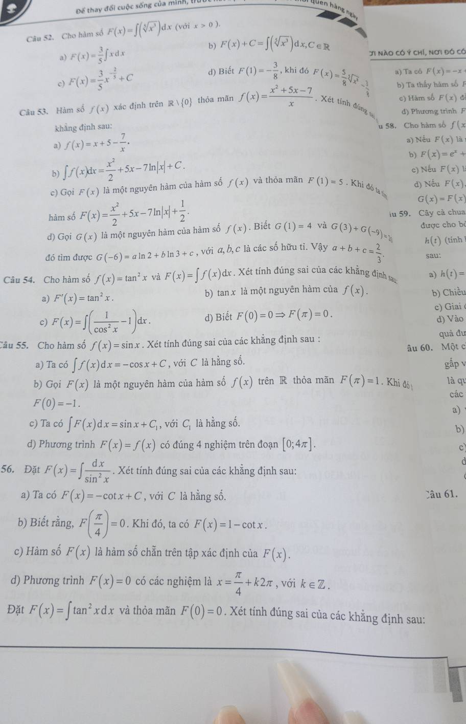 Để thay đối cuộc sống của minh, l
Quên hàng ngà
Câu 52. Cho hàm số F(x)=∈t (sqrt[5](x^3))d. τ (với x>0).
b) F(x)+C=∈t (sqrt[5](x^3))dx,C∈ R
a) F(x)= 3/5 ∈t xdx Ji nào có Ý chí, nơi đó có
c) F(x)= 3/5 x^(-frac 2)5+C d) Biết F(1)=- 3/8  , khi đó a) Ta cô F(x)=-x
c) Hàm số F(x) a
Câu 53. Hàm số f(x) xác định trên R| 0 thỏa mãn f(x)= (x^2+5x-7)/x  F(x)= 5/8 sqrt[3](x^2)- 3/8  b) Ta thấy hàm số 
. Xét tính đúng d) Phương trình F
khẳng định sau: f(x
u 58. Cho hàm số
a) f(x)=x+5- 7/x . a) Nếu F(x) là
b) ∈t f(x)dx= x^2/2 +5x-7ln |x|+C.
b) F(x)=e^x+
c) Nếu F(x)
d) Nếu F(x)
c) Gọi F(x) là một nguyên hàm của hàm số f(x) và thỏa mãn F(1)=5. Khi đó ta t
hàm số F(x)= x^2/2 +5x-7ln |x|+ 1/2 .
G(x)=F(x)
iu 59. Cây cà chua
d) Gọi G(x) là một nguyên hàm của hàm số f(x). Biết G(1)=4 và G(3)+G(-9)= được cho b
đó tìm được G(-6)=aln 2+bln 3+c , với a, b, c là các số hữu ti. Vậy a+b+c= 2/3 . h(t) (tính
sau:
Câu 54. Cho hàm số f(x)=tan^2x và F(x)=∈t f(x)dx X . Xét tính đúng sai của các khẳng định sau a) h(t)=
a) F'(x)=tan^2x. b) tan x là một nguyên hàm của f(x). b) Chiều
c) F(x)=∈t ( 1/cos^2x -1)dx. d) Biết F(0)=0Rightarrow F(π )=0. c) Giai
d) Vào
Câu 55. Cho hàm số f(x)=sin x. Xét tính đúng sai của các khẳng định sau : quả đu
âu 60. Một c
a) Ta có ∈t f(x)dx=-cos x+C , với C là hằng số. gấp v
b) Gọi F(x) là một nguyên hàm của hàm số f(x) trên R thỏa mãn F(π )=1. Khi đó là qu
các
F(0)=-1.
a)
c) Ta có ∈t F(x)dx=sin x+C_1 1, với C_1 là hằng số.
b)
d) Phương trình F(x)=f(x) có đúng 4 nghiệm trên đoạn [0;4π ].
c
56. Đặt F(x)=∈t  dx/sin^2x . Xét tính đúng sai của các khẳng định sau:
a) Ta có F(x)=-cot x+C , với C là hằng số. Câu 61.
b) Biết rằng, F( π /4 )=0. Khi đó, ta có F(x)=1-cot x.
c) Hàm số F(x) là hàm số chẵn trên tập xác định của F(x).
d) Phương trình F(x)=0 có các nghiệm là x= π /4 +k2π , với k∈ Z.
Đặt F(x)=∈t tan^2xdx và thỏa mãn F(0)=0. Xét tính đúng sai của các khằng định sau: