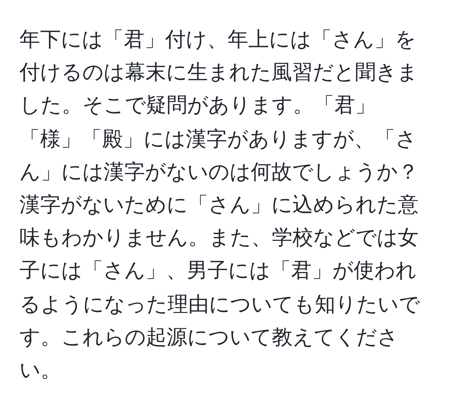 年下には「君」付け、年上には「さん」を付けるのは幕末に生まれた風習だと聞きました。そこで疑問があります。「君」「様」「殿」には漢字がありますが、「さん」には漢字がないのは何故でしょうか？漢字がないために「さん」に込められた意味もわかりません。また、学校などでは女子には「さん」、男子には「君」が使われるようになった理由についても知りたいです。これらの起源について教えてください。