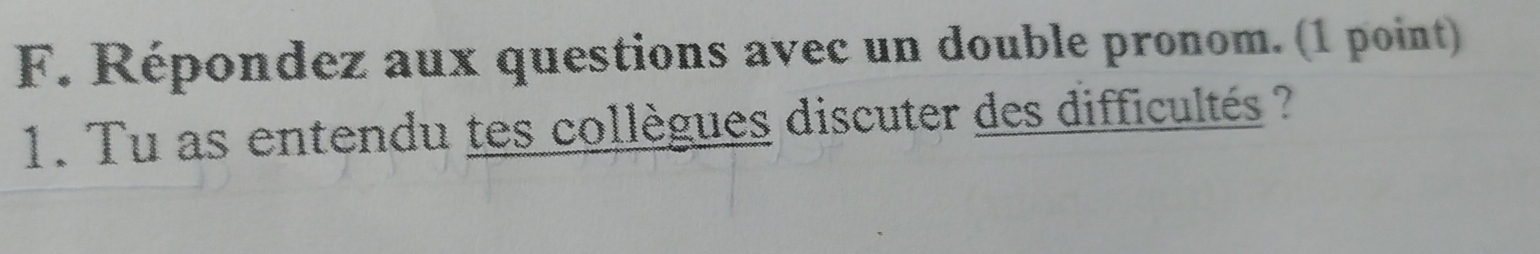 Répondez aux questions avec un double pronom. (1 point) 
1. Tu as entendu tes collègues discuter des difficultés ?