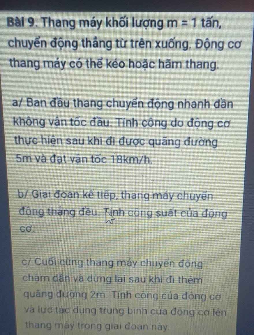 Thang máy khối lượng m=1 1 tấn, 
chuyển động thẳng từ trên xuống. Động cơ 
thang máy có thể kéo hoặc hãm thang. 
a/ Ban đầu thang chuyển động nhanh dần 
không vận tốc đầu. Tính công do động cơ 
thực hiện sau khi đi được quãng đường
5m và đạt vận tốc 18km/h. 
b/ Giai đoạn kế tiếp, thang máy chuyến 
động thắng đều. Tính công suất của động 
cơ. 
c/ Cuối cùng thang máy chuyển động 
chậm dần và dừng lại sau khi đi thêm 
quãng đường 2m. Tính công của động cơ 
và lực tác dụng trung bình của động cơ lên 
thang máy trong giai đoạn này