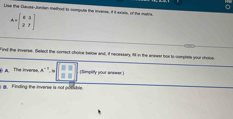 Use the Gauss-Jordan method to compute the inverse, if it exists, of the matrix.
A=beginbmatrix 6&3 2&7endbmatrix
Find the inverse. Select the correct choice below and, if necessary, fill in the answer box to complete your choice.
A. The inverse, A^(-1) , is beginbmatrix □ &□  □ &□ endbmatrix. (Simplify your answer.)
B. Finding the inverse is not possible.