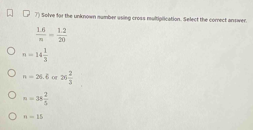 Solve for the unknown number using cross multiplication. Select the correct answer.
 (1.6)/n = (1.2)/20 
n=14 1/3 
n=26.overline 6 or 26 2/3 
n=38 2/5 
n=15